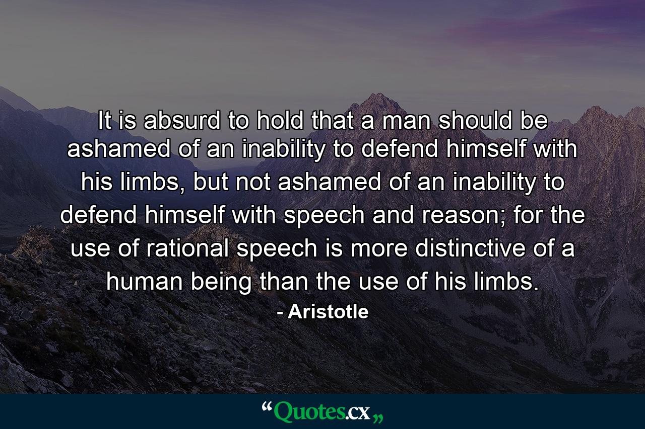 It is absurd to hold that a man should be ashamed of an inability to defend himself with his limbs, but not ashamed of an inability to defend himself with speech and reason; for the use of rational speech is more distinctive of a human being than the use of his limbs. - Quote by Aristotle