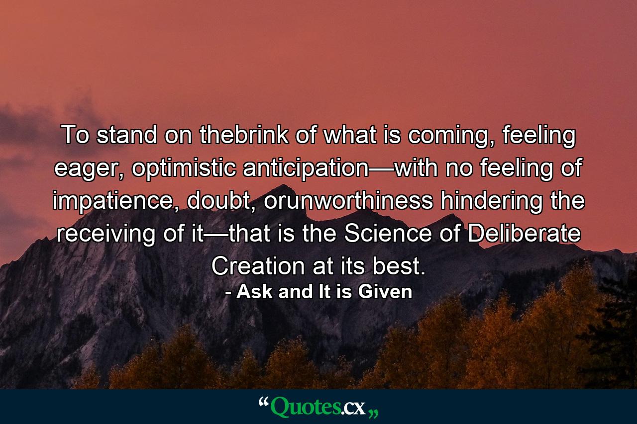 To stand on thebrink of what is coming, feeling eager, optimistic anticipation—with no feeling of impatience, doubt, orunworthiness hindering the receiving of it—that is the Science of Deliberate Creation at its best. - Quote by Ask and It is Given