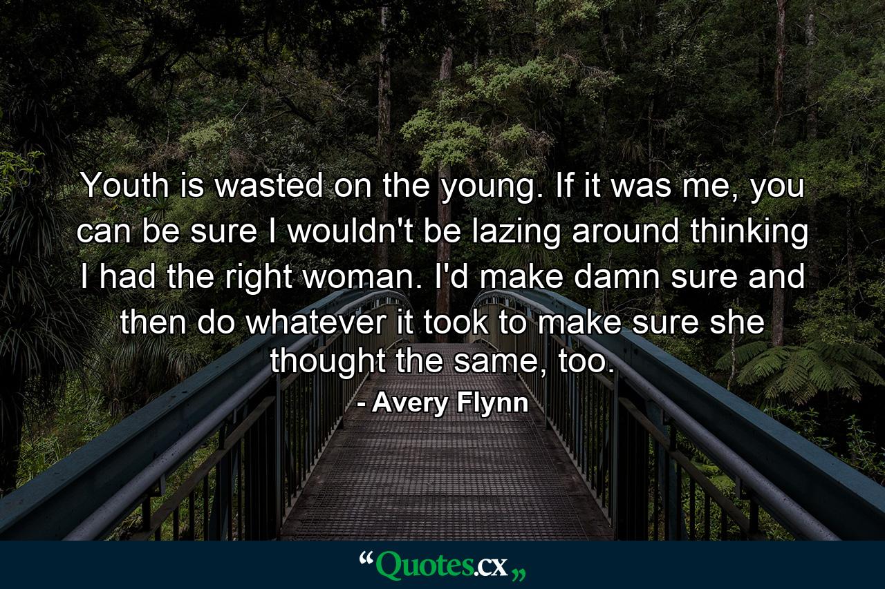 Youth is wasted on the young. If it was me, you can be sure I wouldn't be lazing around thinking I had the right woman. I'd make damn sure and then do whatever it took to make sure she thought the same, too. - Quote by Avery Flynn