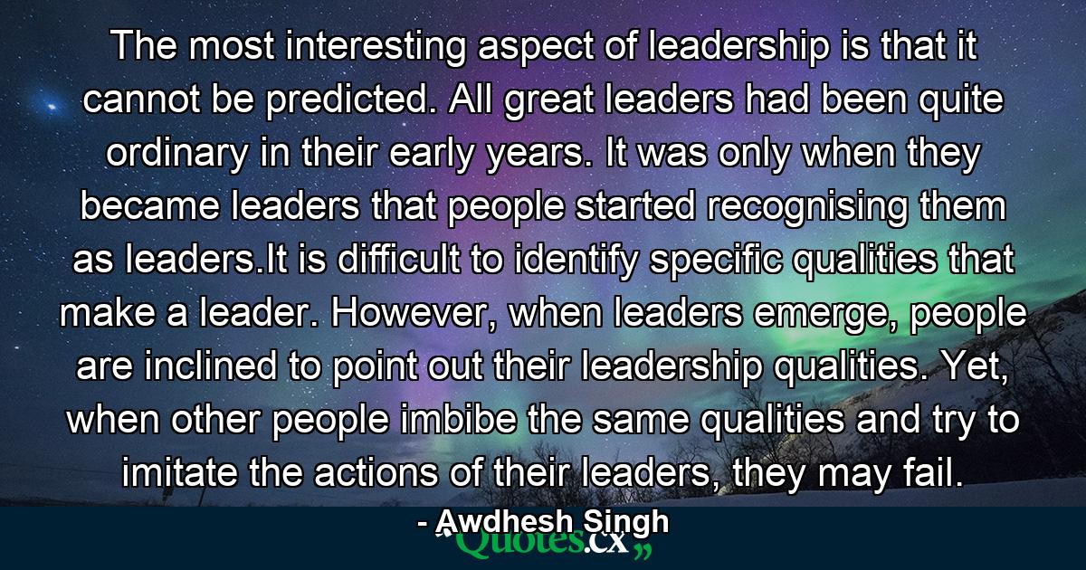 The most interesting aspect of leadership is that it cannot be predicted. All great leaders had been quite ordinary in their early years. It was only when they became leaders that people started recognising them as leaders.It is difficult to identify specific qualities that make a leader. However, when leaders emerge, people are inclined to point out their leadership qualities. Yet, when other people imbibe the same qualities and try to imitate the actions of their leaders, they may fail. - Quote by Awdhesh Singh