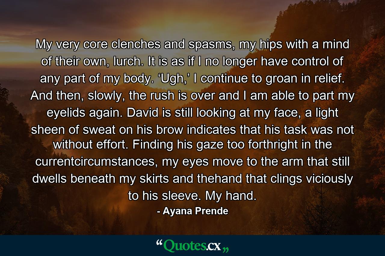 My very core clenches and spasms, my hips with a mind of their own, lurch. It is as if I no longer have control of any part of my body. ‘Ugh,’ I continue to groan in relief. And then, slowly, the rush is over and I am able to part my eyelids again. David is still looking at my face, a light sheen of sweat on his brow indicates that his task was not without effort. Finding his gaze too forthright in the currentcircumstances, my eyes move to the arm that still dwells beneath my skirts and thehand that clings viciously to his sleeve. My hand. - Quote by Ayana Prende