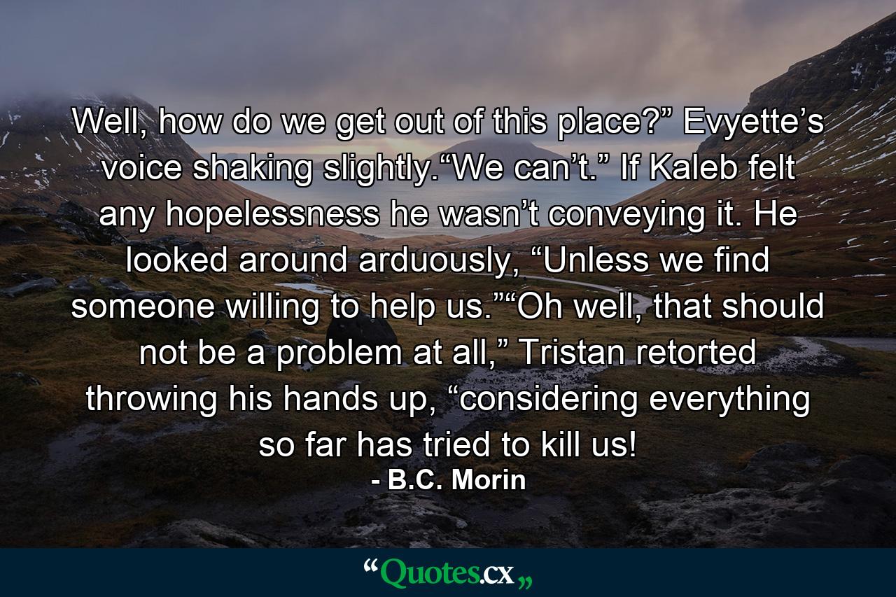 Well, how do we get out of this place?” Evyette’s voice shaking slightly.“We can’t.” If Kaleb felt any hopelessness he wasn’t conveying it. He looked around arduously, “Unless we find someone willing to help us.”“Oh well, that should not be a problem at all,” Tristan retorted throwing his hands up, “considering everything so far has tried to kill us! - Quote by B.C. Morin