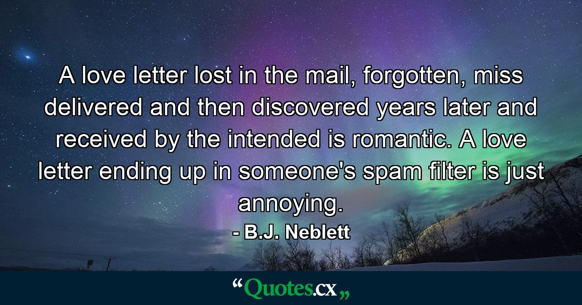 A love letter lost in the mail, forgotten, miss delivered and then discovered years later and received by the intended is romantic. A love letter ending up in someone's spam filter is just annoying. - Quote by B.J. Neblett