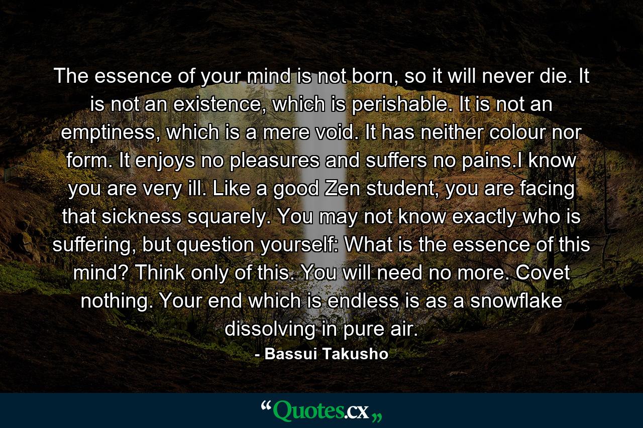 The essence of your mind is not born, so it will never die. It is not an existence, which is perishable. It is not an emptiness, which is a mere void. It has neither colour nor form. It enjoys no pleasures and suffers no pains.I know you are very ill. Like a good Zen student, you are facing that sickness squarely. You may not know exactly who is suffering, but question yourself: What is the essence of this mind? Think only of this. You will need no more. Covet nothing. Your end which is endless is as a snowflake dissolving in pure air. - Quote by Bassui Takusho