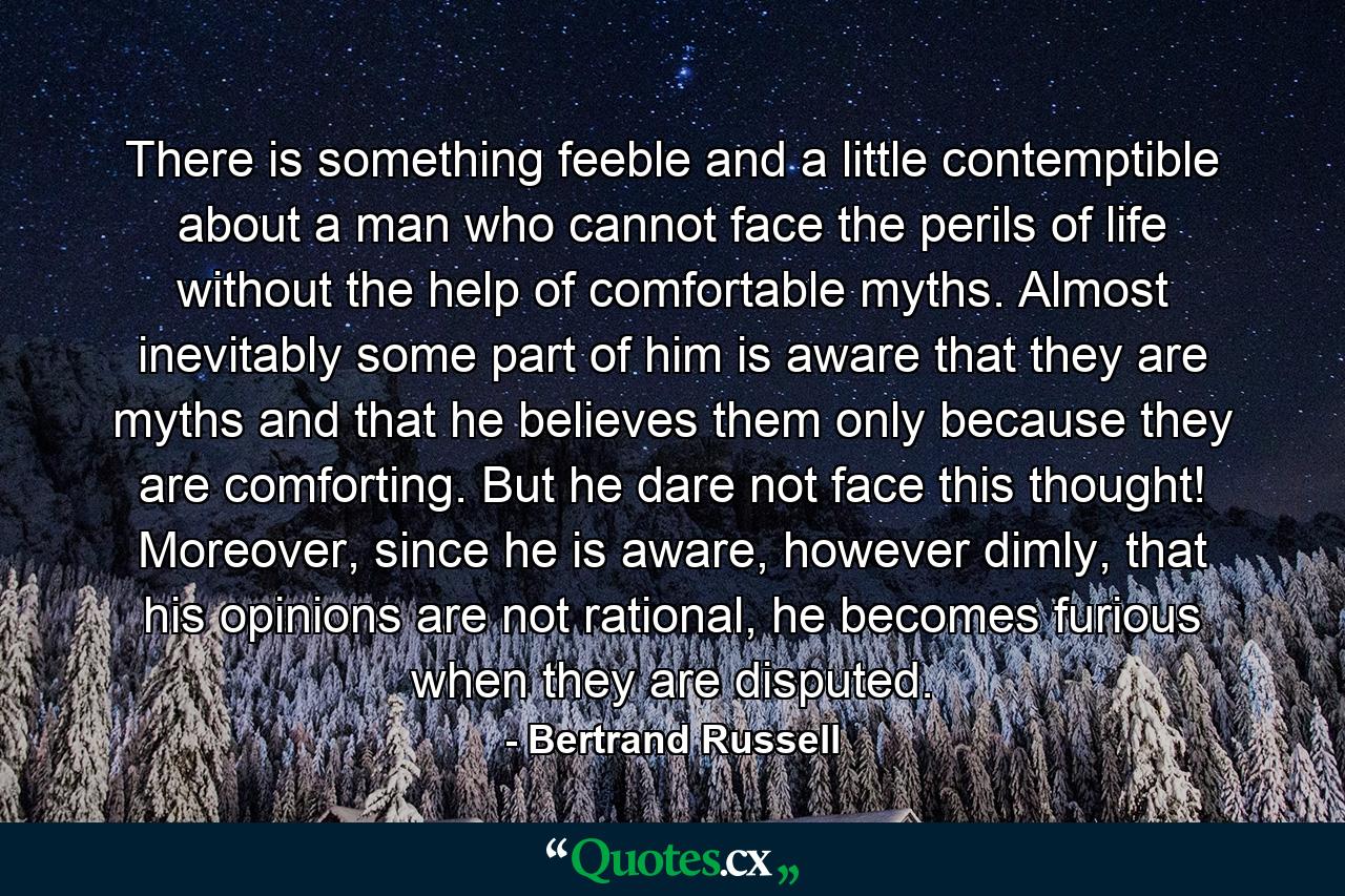 There is something feeble and a little contemptible about a man who cannot face the perils of life without the help of comfortable myths. Almost inevitably some part of him is aware that they are myths and that he believes them only because they are comforting. But he dare not face this thought! Moreover, since he is aware, however dimly, that his opinions are not rational, he becomes furious when they are disputed. - Quote by Bertrand Russell