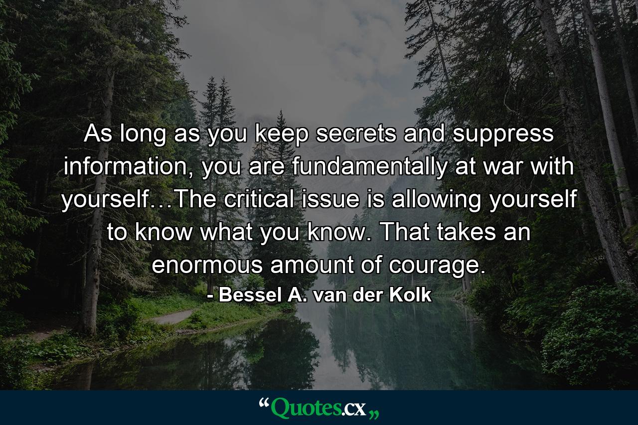 As long as you keep secrets and suppress information, you are fundamentally at war with yourself…The critical issue is allowing yourself to know what you know. That takes an enormous amount of courage. - Quote by Bessel A. van der Kolk