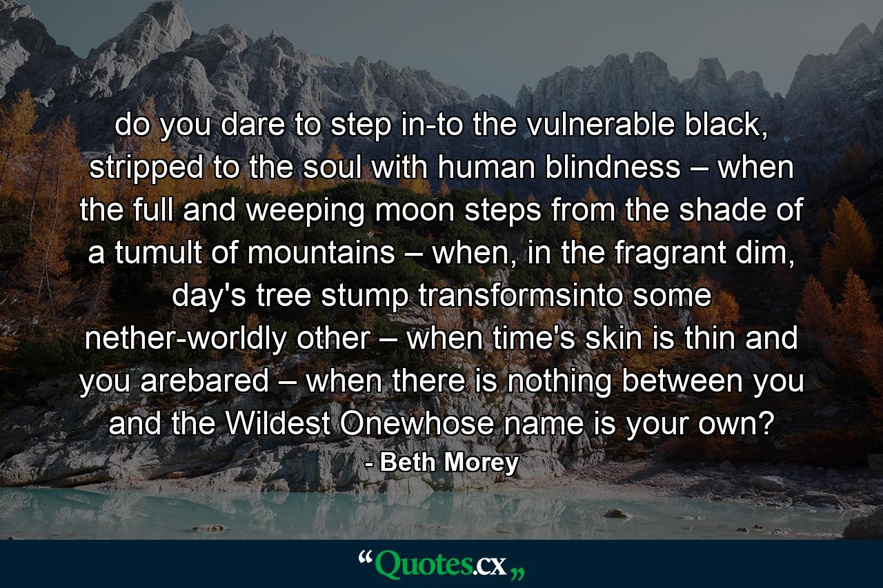 do you dare to step in-to the vulnerable black, stripped to the soul with human blindness – when the full and weeping moon steps from the shade of a tumult of mountains – when, in the fragrant dim, day's tree stump transformsinto some nether-worldly other – when time's skin is thin and you arebared – when there is nothing between you and the Wildest Onewhose name is your own? - Quote by Beth Morey