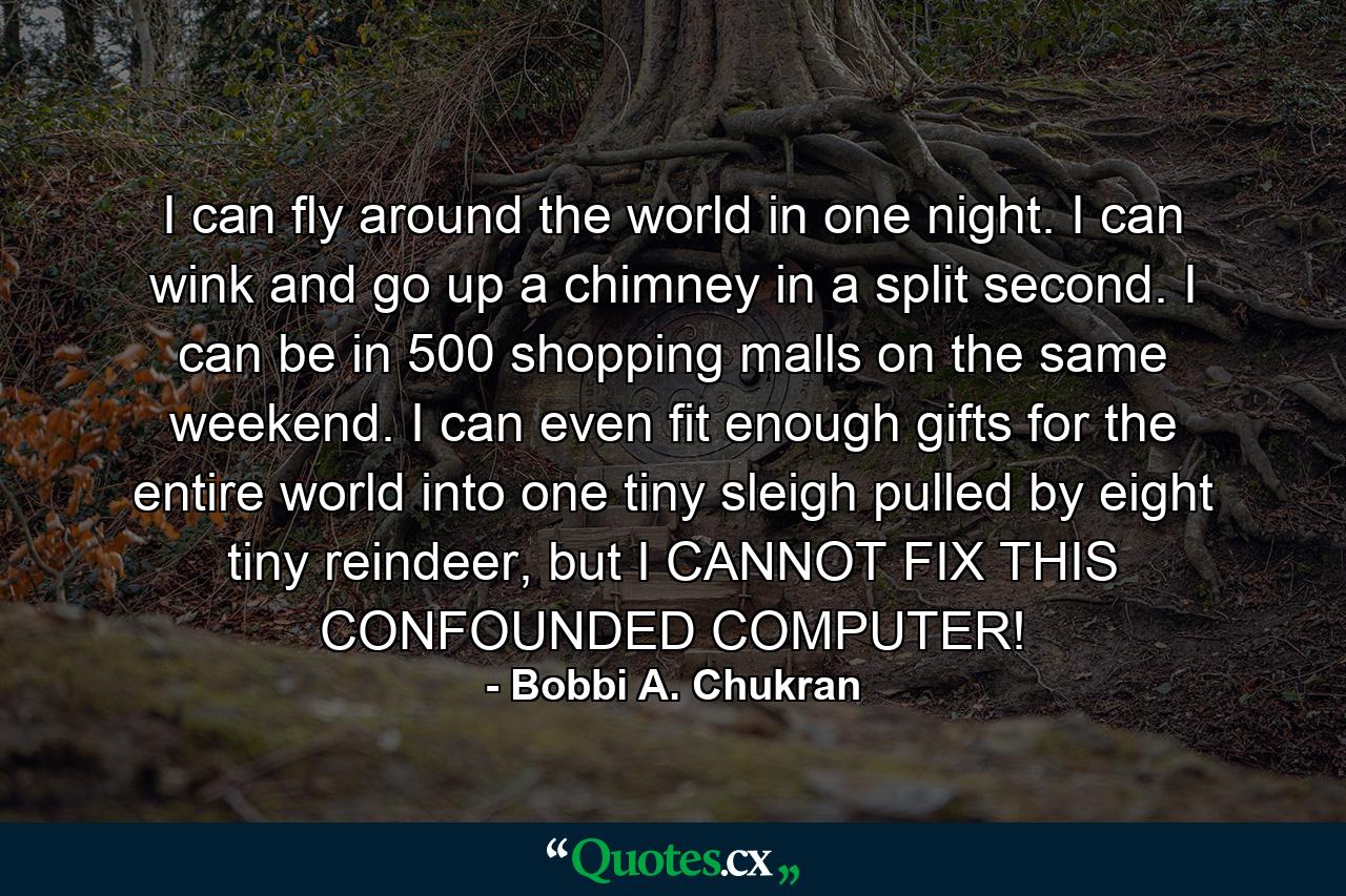 I can fly around the world in one night. I can wink and go up a chimney in a split second. I can be in 500 shopping malls on the same weekend. I can even fit enough gifts for the entire world into one tiny sleigh pulled by eight tiny reindeer, but I CANNOT FIX THIS CONFOUNDED COMPUTER! - Quote by Bobbi A. Chukran