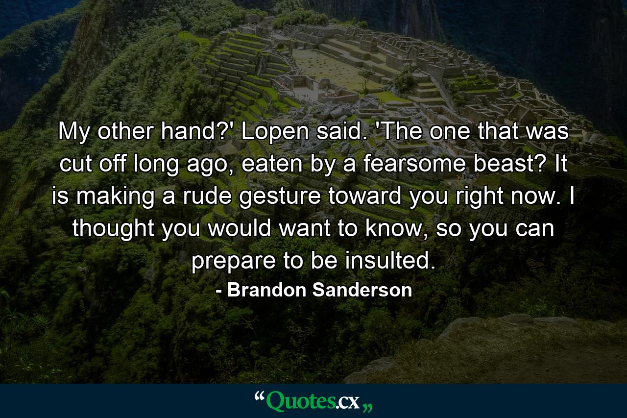My other hand?' Lopen said. 'The one that was cut off long ago, eaten by a fearsome beast? It is making a rude gesture toward you right now. I thought you would want to know, so you can prepare to be insulted. - Quote by Brandon Sanderson