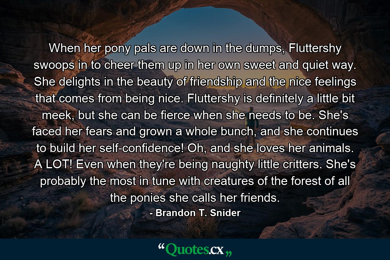When her pony pals are down in the dumps, Fluttershy swoops in to cheer them up in her own sweet and quiet way. She delights in the beauty of friendship and the nice feelings that comes from being nice. Fluttershy is definitely a little bit meek, but she can be fierce when she needs to be. She's faced her fears and grown a whole bunch, and she continues to build her self-confidence! Oh, and she loves her animals. A LOT! Even when they're being naughty little critters. She's probably the most in tune with creatures of the forest of all the ponies she calls her friends. - Quote by Brandon T. Snider