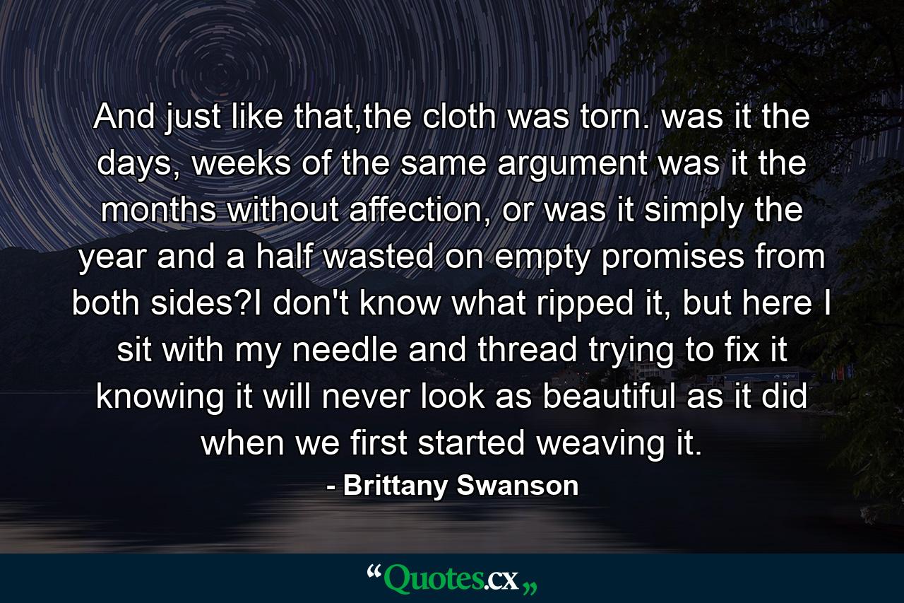 And just like that,the cloth was torn. was it the days, weeks of the same argument was it the months without affection, or was it simply the year and a half wasted on empty promises from both sides?I don't know what ripped it, but here I sit with my needle and thread trying to fix it knowing it will never look as beautiful as it did when we first started weaving it. - Quote by Brittany Swanson