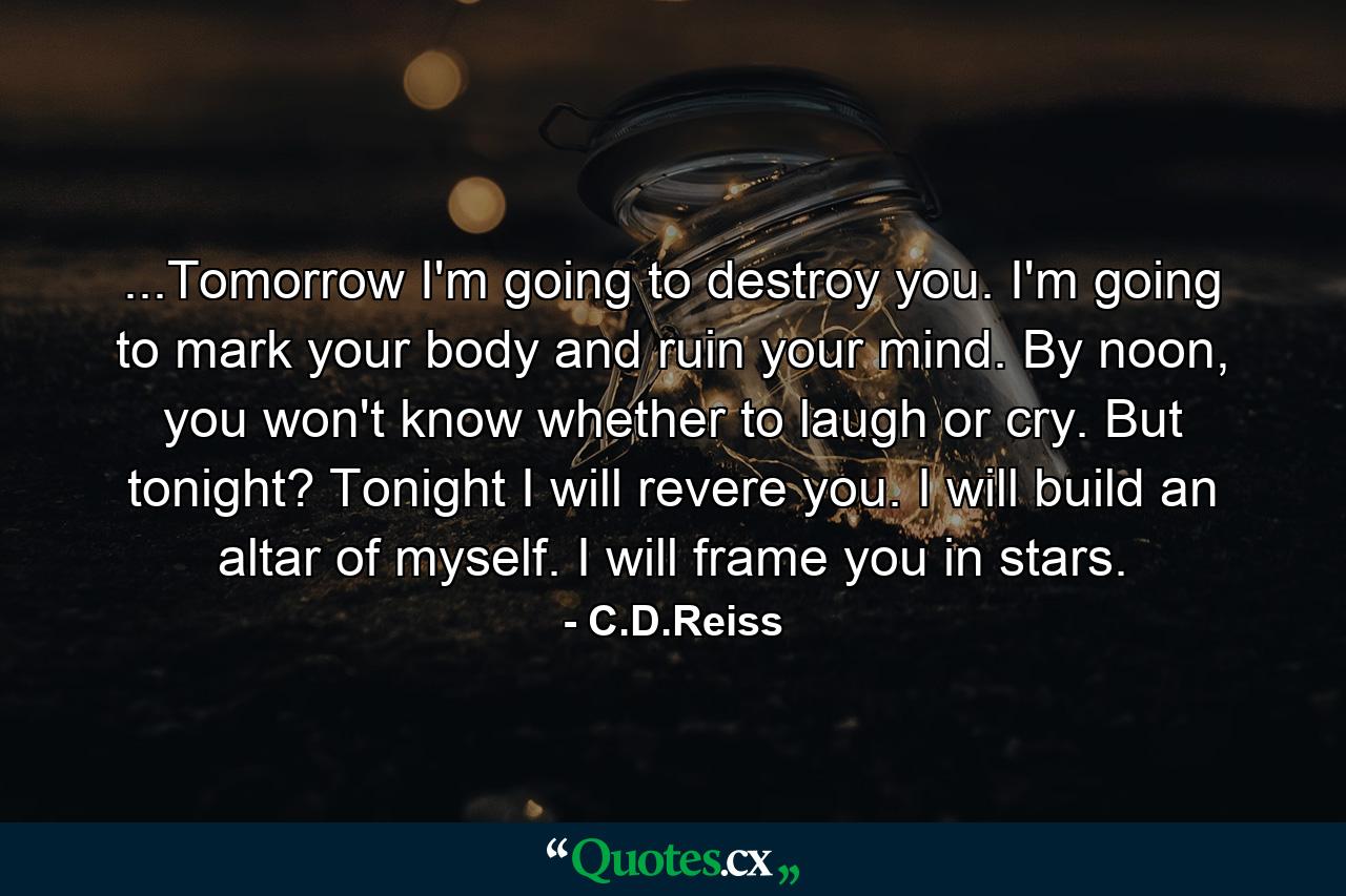 ...Tomorrow I'm going to destroy you. I'm going to mark your body and ruin your mind. By noon, you won't know whether to laugh or cry. But tonight? Tonight I will revere you. I will build an altar of myself. I will frame you in stars. - Quote by C.D.Reiss