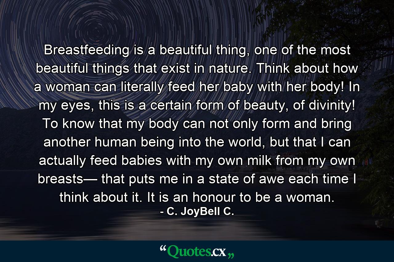 Breastfeeding is a beautiful thing, one of the most beautiful things that exist in nature. Think about how a woman can literally feed her baby with her body! In my eyes, this is a certain form of beauty, of divinity! To know that my body can not only form and bring another human being into the world, but that I can actually feed babies with my own milk from my own breasts— that puts me in a state of awe each time I think about it. It is an honour to be a woman. - Quote by C. JoyBell C.