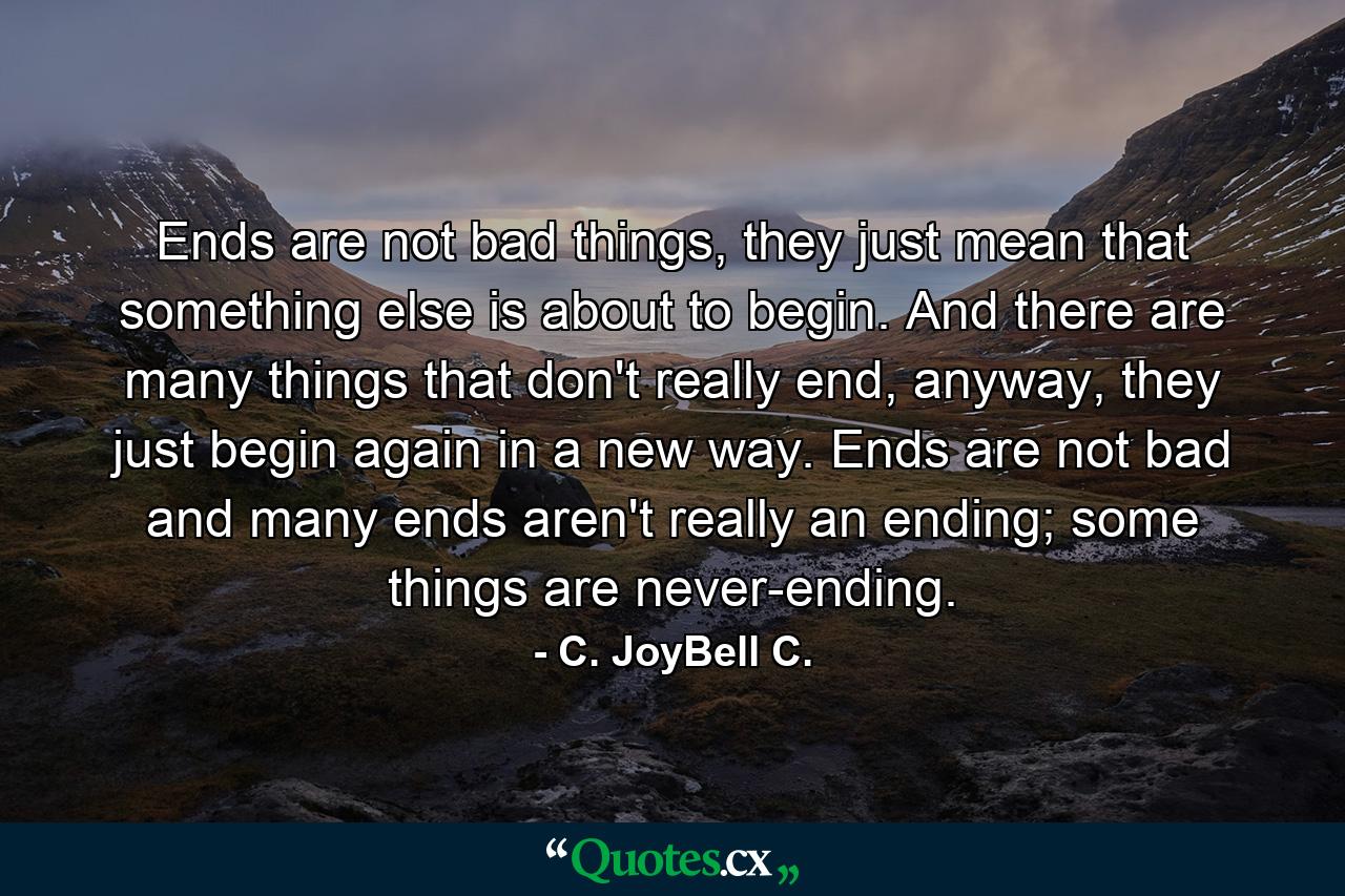 Ends are not bad things, they just mean that something else is about to begin. And there are many things that don't really end, anyway, they just begin again in a new way. Ends are not bad and many ends aren't really an ending; some things are never-ending. - Quote by C. JoyBell C.