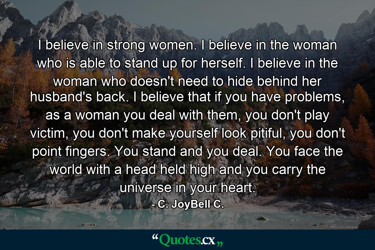 I believe in strong women. I believe in the woman who is able to stand up for herself. I believe in the woman who doesn't need to hide behind her husband's back. I believe that if you have problems, as a woman you deal with them, you don't play victim, you don't make yourself look pitiful, you don't point fingers. You stand and you deal. You face the world with a head held high and you carry the universe in your heart. - Quote by C. JoyBell C.