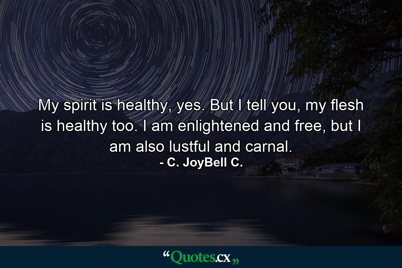 My spirit is healthy, yes. But I tell you, my flesh is healthy too. I am enlightened and free, but I am also lustful and carnal. - Quote by C. JoyBell C.