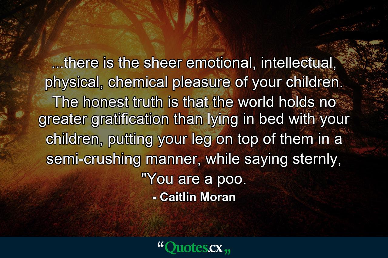 ...there is the sheer emotional, intellectual, physical, chemical pleasure of your children. The honest truth is that the world holds no greater gratification than lying in bed with your children, putting your leg on top of them in a semi-crushing manner, while saying sternly, 