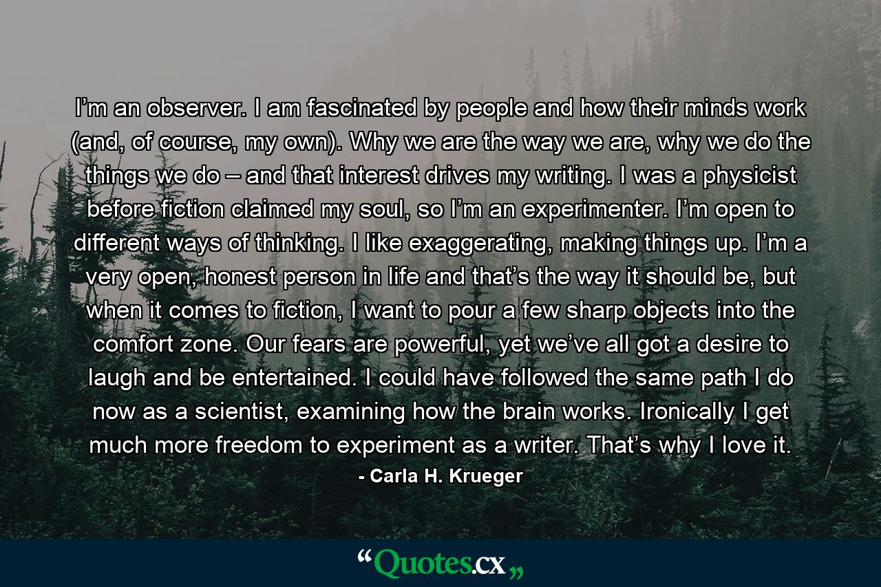I’m an observer. I am fascinated by people and how their minds work (and, of course, my own). Why we are the way we are, why we do the things we do – and that interest drives my writing. I was a physicist before fiction claimed my soul, so I’m an experimenter. I’m open to different ways of thinking. I like exaggerating, making things up. I’m a very open, honest person in life and that’s the way it should be, but when it comes to fiction, I want to pour a few sharp objects into the comfort zone. Our fears are powerful, yet we’ve all got a desire to laugh and be entertained. I could have followed the same path I do now as a scientist, examining how the brain works. Ironically I get much more freedom to experiment as a writer. That’s why I love it. - Quote by Carla H. Krueger