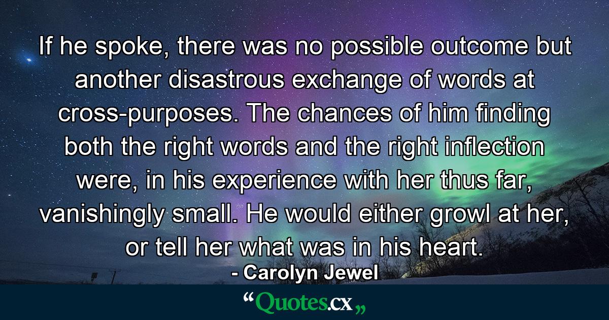 If he spoke, there was no possible outcome but another disastrous exchange of words at cross-purposes. The chances of him finding both the right words and the right inflection were, in his experience with her thus far, vanishingly small. He would either growl at her, or tell her what was in his heart. - Quote by Carolyn Jewel