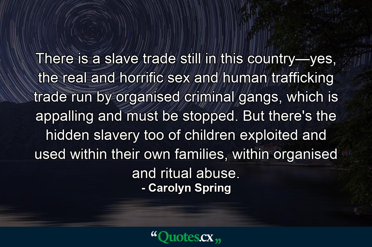 There is a slave trade still in this country—yes, the real and horrific sex and human trafficking trade run by organised criminal gangs, which is appalling and must be stopped. But there's the hidden slavery too of children exploited and used within their own families, within organised and ritual abuse. - Quote by Carolyn Spring