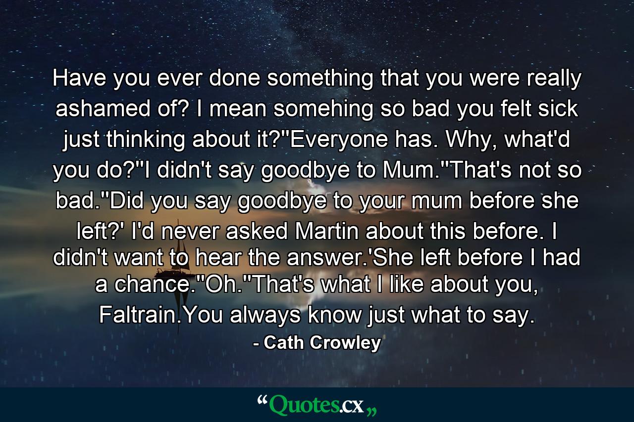 Have you ever done something that you were really ashamed of? I mean somehing so bad you felt sick just thinking about it?''Everyone has. Why, what'd you do?''I didn't say goodbye to Mum.''That's not so bad.''Did you say goodbye to your mum before she left?' I'd never asked Martin about this before. I didn't want to hear the answer.'She left before I had a chance.''Oh.''That's what I like about you, Faltrain.You always know just what to say. - Quote by Cath Crowley