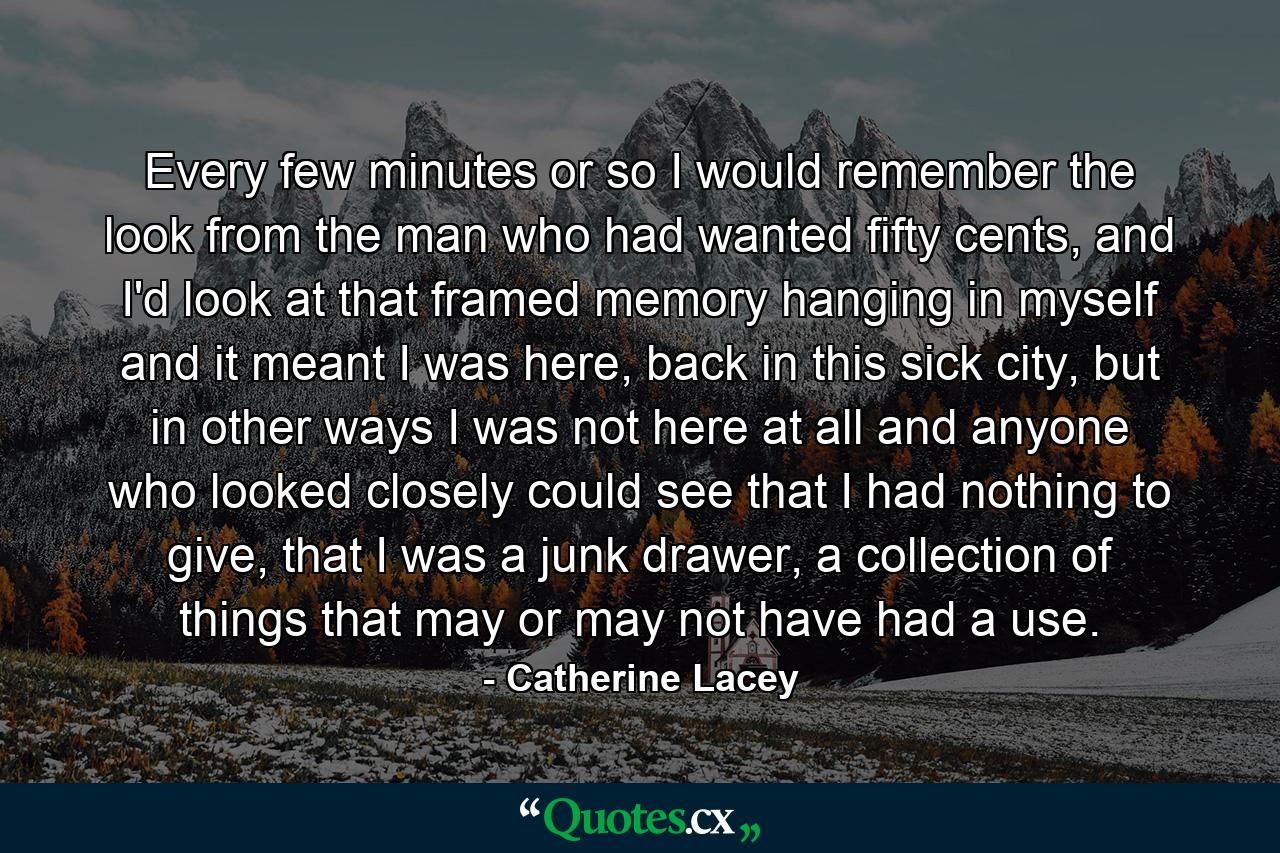 Every few minutes or so I would remember the look from the man who had wanted fifty cents, and I'd look at that framed memory hanging in myself and it meant I was here, back in this sick city, but in other ways I was not here at all and anyone who looked closely could see that I had nothing to give, that I was a junk drawer, a collection of things that may or may not have had a use. - Quote by Catherine Lacey