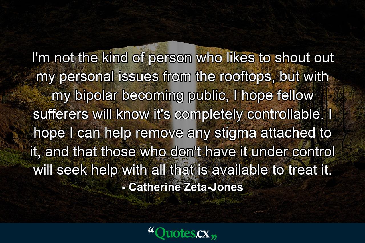 I'm not the kind of person who likes to shout out my personal issues from the rooftops, but with my bipolar becoming public, I hope fellow sufferers will know it's completely controllable. I hope I can help remove any stigma attached to it, and that those who don't have it under control will seek help with all that is available to treat it. - Quote by Catherine Zeta-Jones I'm not the kind of person who likes to shout out my personal issues from the rooftops, but with my bipolar becoming public, I hope fellow sufferers will know it's completely controllable. I hope I can help remove any stigma attached to it, and that those who don't have it under control will seek help with all that is available to treat it. - Quote by Catherine Zeta-Jones