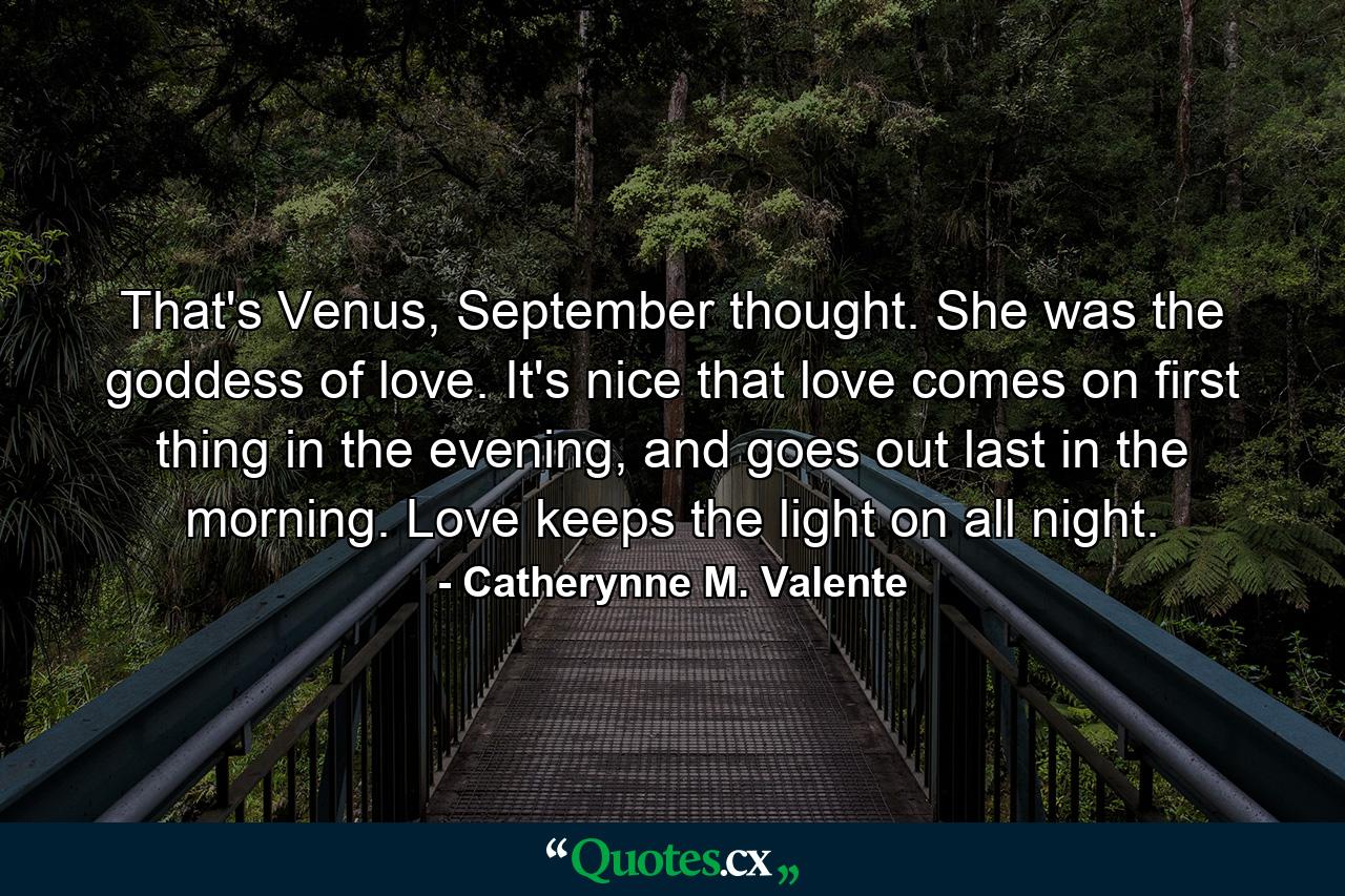 That's Venus, September thought. She was the goddess of love. It's nice that love comes on first thing in the evening, and goes out last in the morning. Love keeps the light on all night. - Quote by Catherynne M. Valente