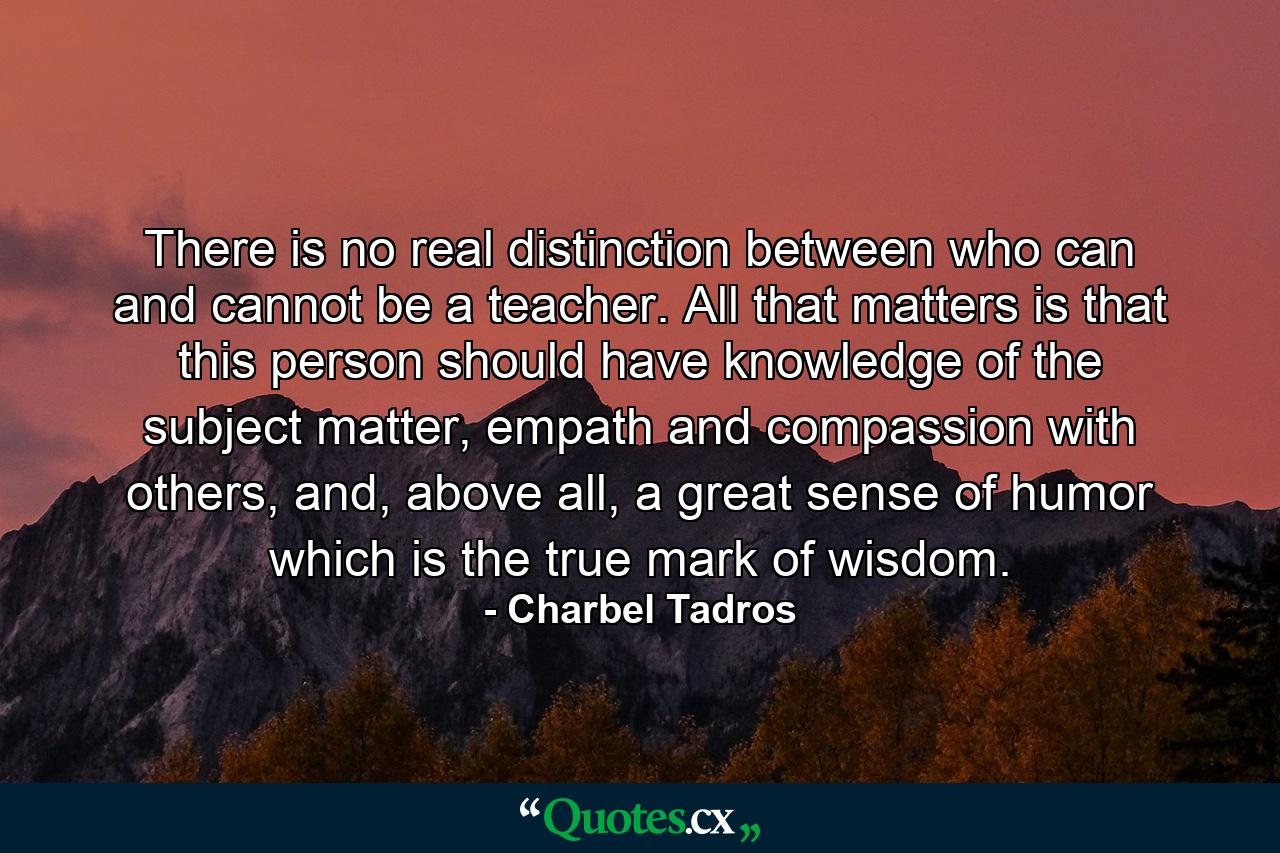 There is no real distinction between who can and cannot be a teacher. All that matters is that this person should have knowledge of the subject matter, empath and compassion with others, and, above all, a great sense of humor which is the true mark of wisdom. - Quote by Charbel Tadros