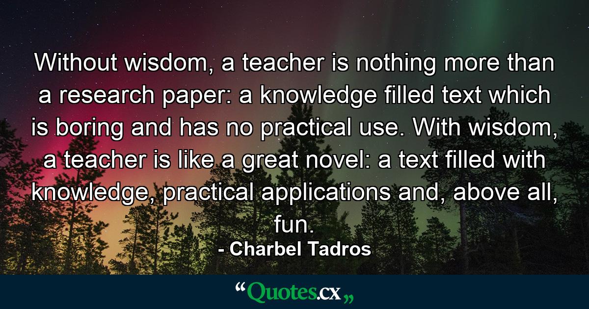 Without wisdom, a teacher is nothing more than a research paper: a knowledge filled text which is boring and has no practical use. With wisdom, a teacher is like a great novel: a text filled with knowledge, practical applications and, above all, fun. - Quote by Charbel Tadros