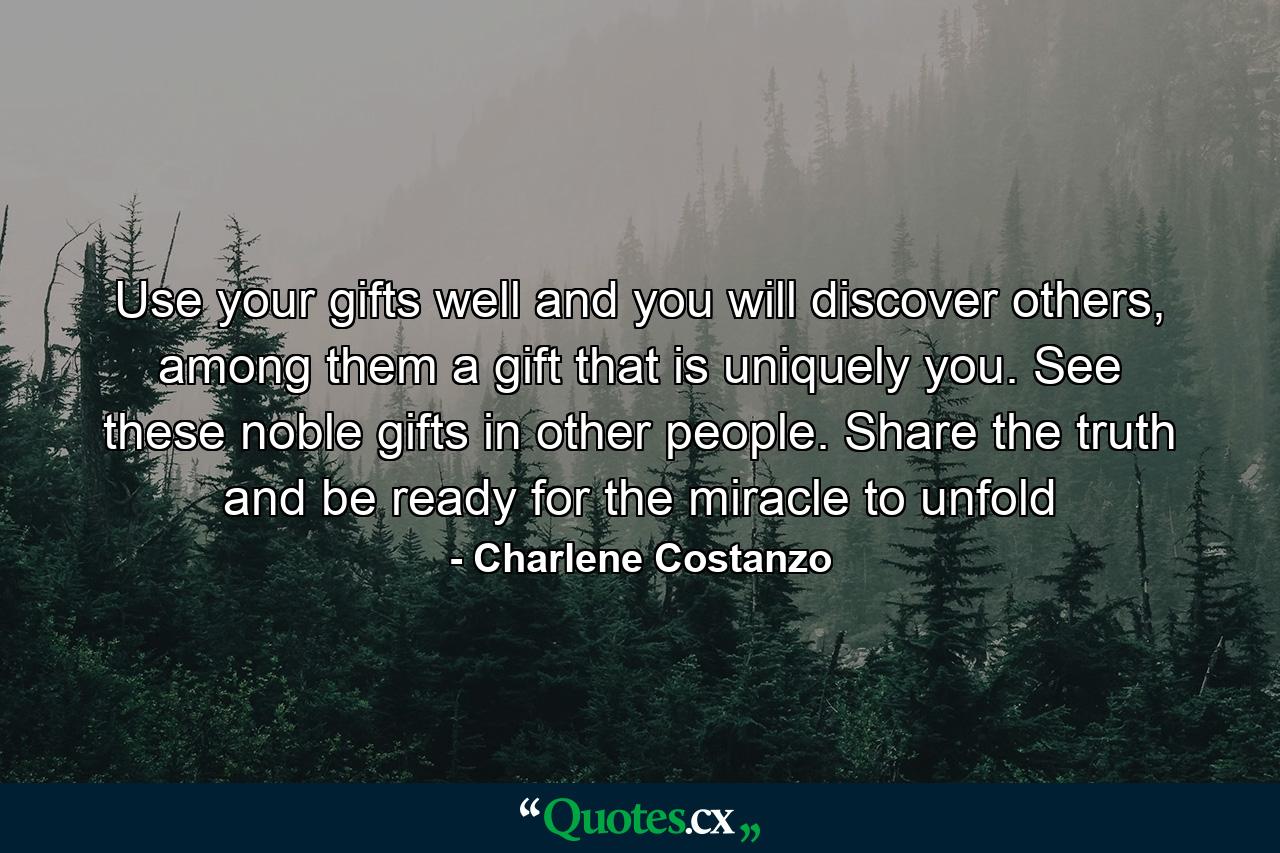 Use your gifts well and you will discover others, among them a gift that is uniquely you. See these noble gifts in other people. Share the truth and be ready for the miracle to unfold - Quote by Charlene Costanzo