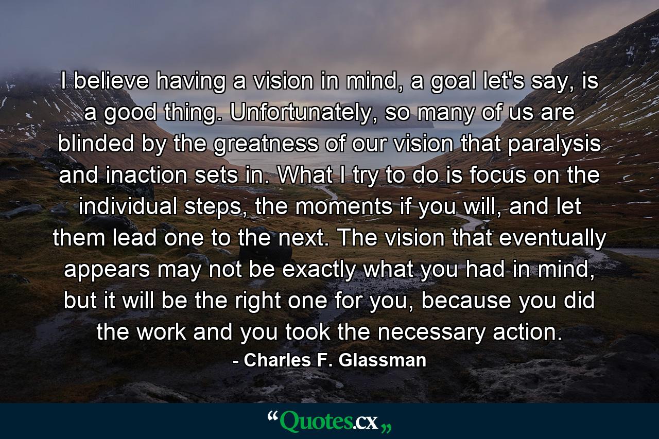 I believe having a vision in mind, a goal let's say, is a good thing. Unfortunately, so many of us are blinded by the greatness of our vision that paralysis and inaction sets in. What I try to do is focus on the individual steps, the moments if you will, and let them lead one to the next. The vision that eventually appears may not be exactly what you had in mind, but it will be the right one for you, because you did the work and you took the necessary action. - Quote by Charles F. Glassman