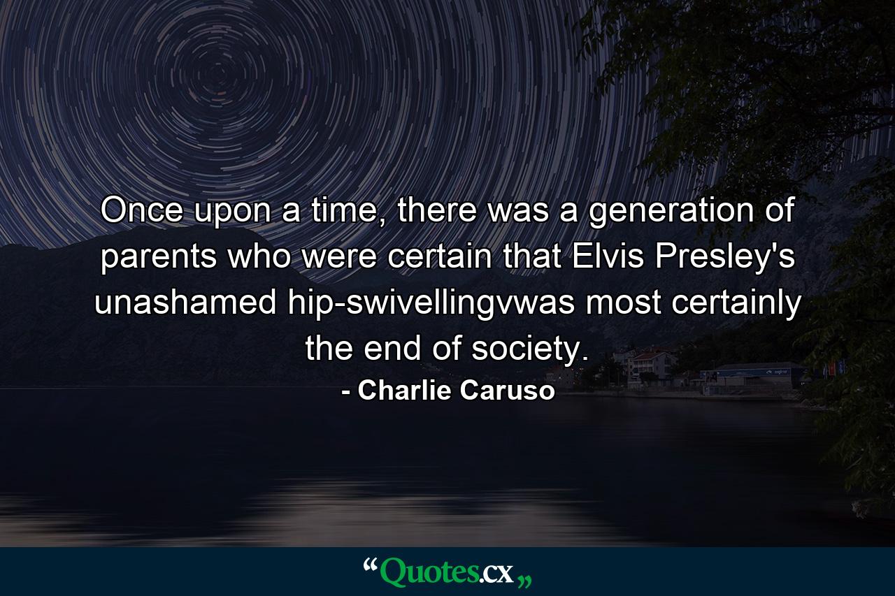 Once upon a time, there was a generation of parents who were certain that Elvis Presley's unashamed hip-swivellingvwas most certainly the end of society. - Quote by Charlie Caruso