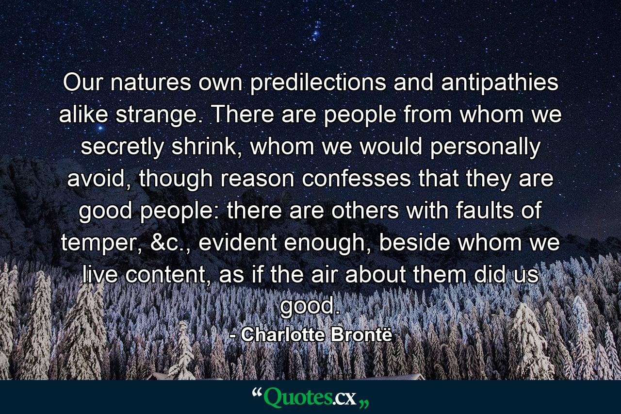 Our natures own predilections and antipathies alike strange. There are people from whom we secretly shrink, whom we would personally avoid, though reason confesses that they are good people: there are others with faults of temper, &c., evident enough, beside whom we live content, as if the air about them did us good. - Quote by Charlotte Brontë