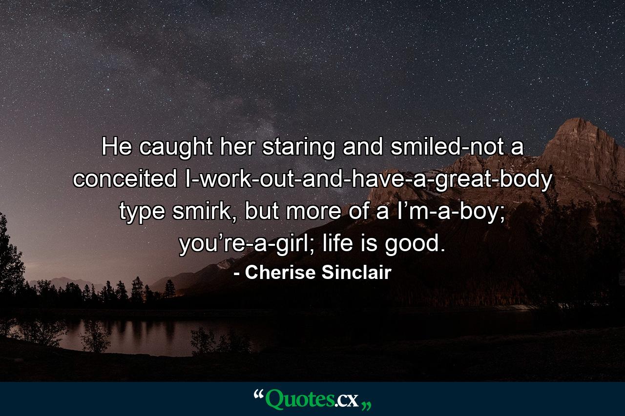 He caught her staring and smiled-not a conceited I-work-out-and-have-a-great-body type smirk, but more of a I’m-a-boy; you’re-a-girl; life is good. - Quote by Cherise Sinclair