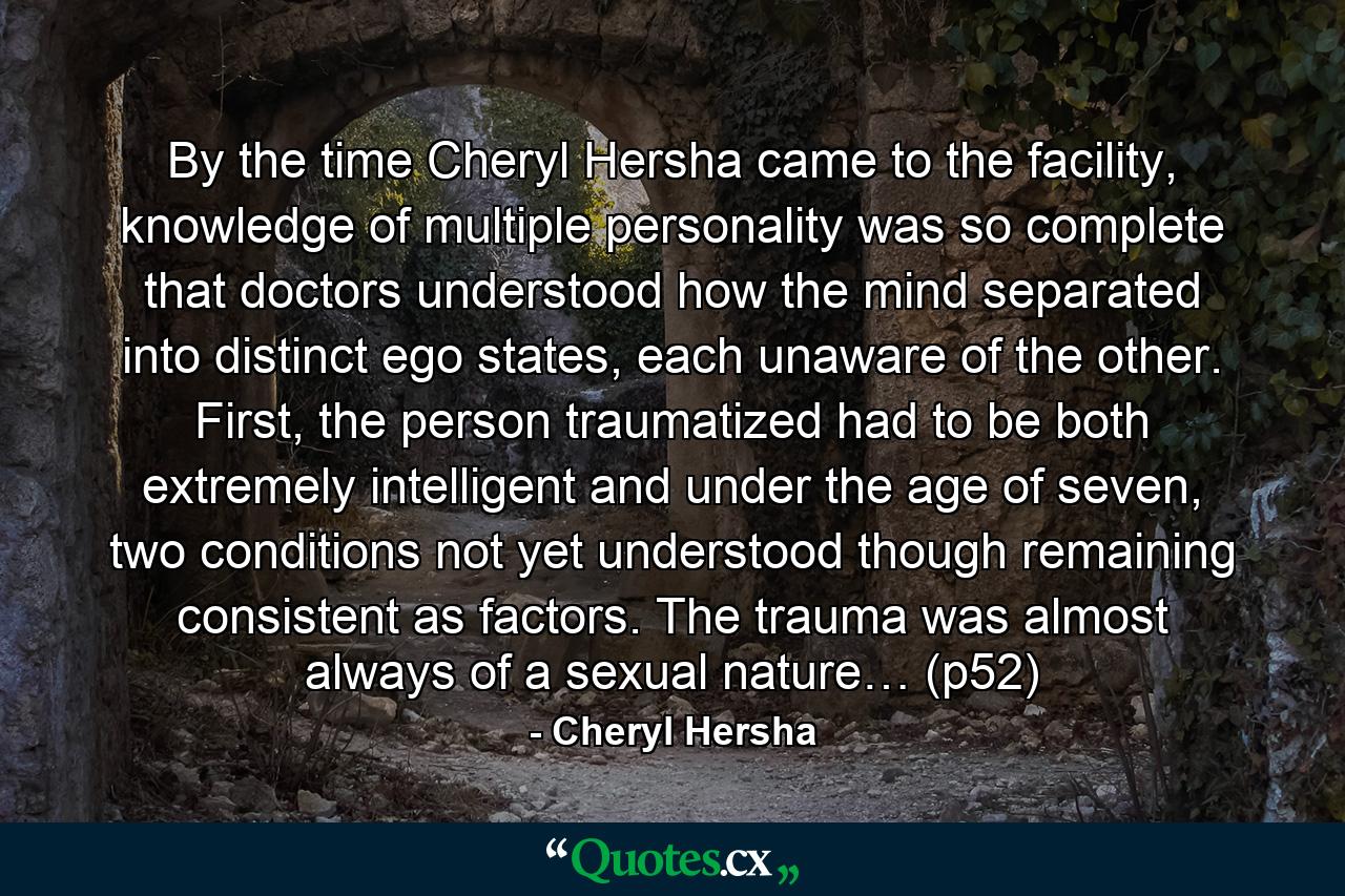 By the time Cheryl Hersha came to the facility, knowledge of multiple personality was so complete that doctors understood how the mind separated into distinct ego states, each unaware of the other. First, the person traumatized had to be both extremely intelligent and under the age of seven, two conditions not yet understood though remaining consistent as factors. The trauma was almost always of a sexual nature… (p52) - Quote by Cheryl Hersha