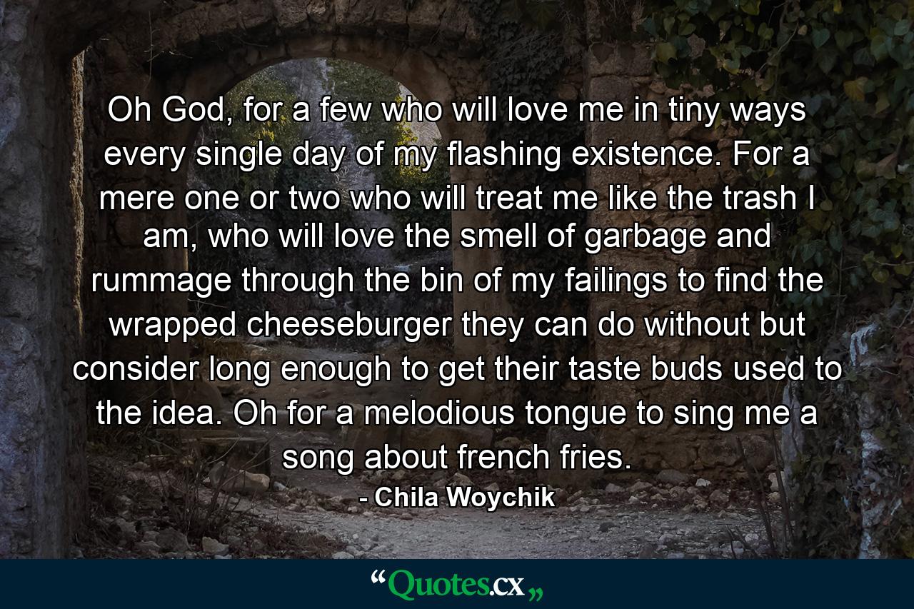 Oh God, for a few who will love me in tiny ways every single day of my flashing existence. For a mere one or two who will treat me like the trash I am, who will love the smell of garbage and rummage through the bin of my failings to find the wrapped cheeseburger they can do without but consider long enough to get their taste buds used to the idea. Oh for a melodious tongue to sing me a song about french fries. - Quote by Chila Woychik