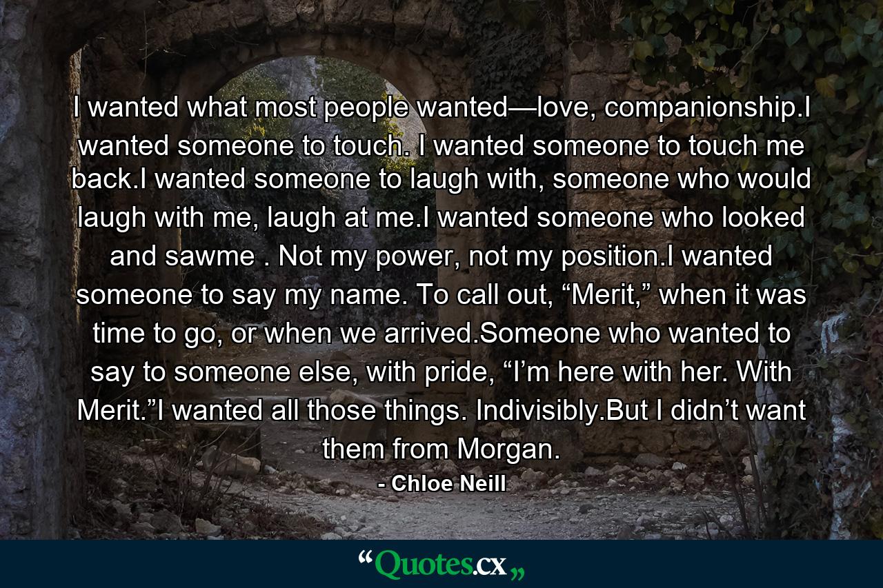 I wanted what most people wanted—love, companionship.I wanted someone to touch. I wanted someone to touch me back.I wanted someone to laugh with, someone who would laugh with me, laugh at me.I wanted someone who looked and sawme . Not my power, not my position.I wanted someone to say my name. To call out, “Merit,” when it was time to go, or when we arrived.Someone who wanted to say to someone else, with pride, “I’m here with her. With Merit.”I wanted all those things. Indivisibly.But I didn’t want them from Morgan. - Quote by Chloe Neill