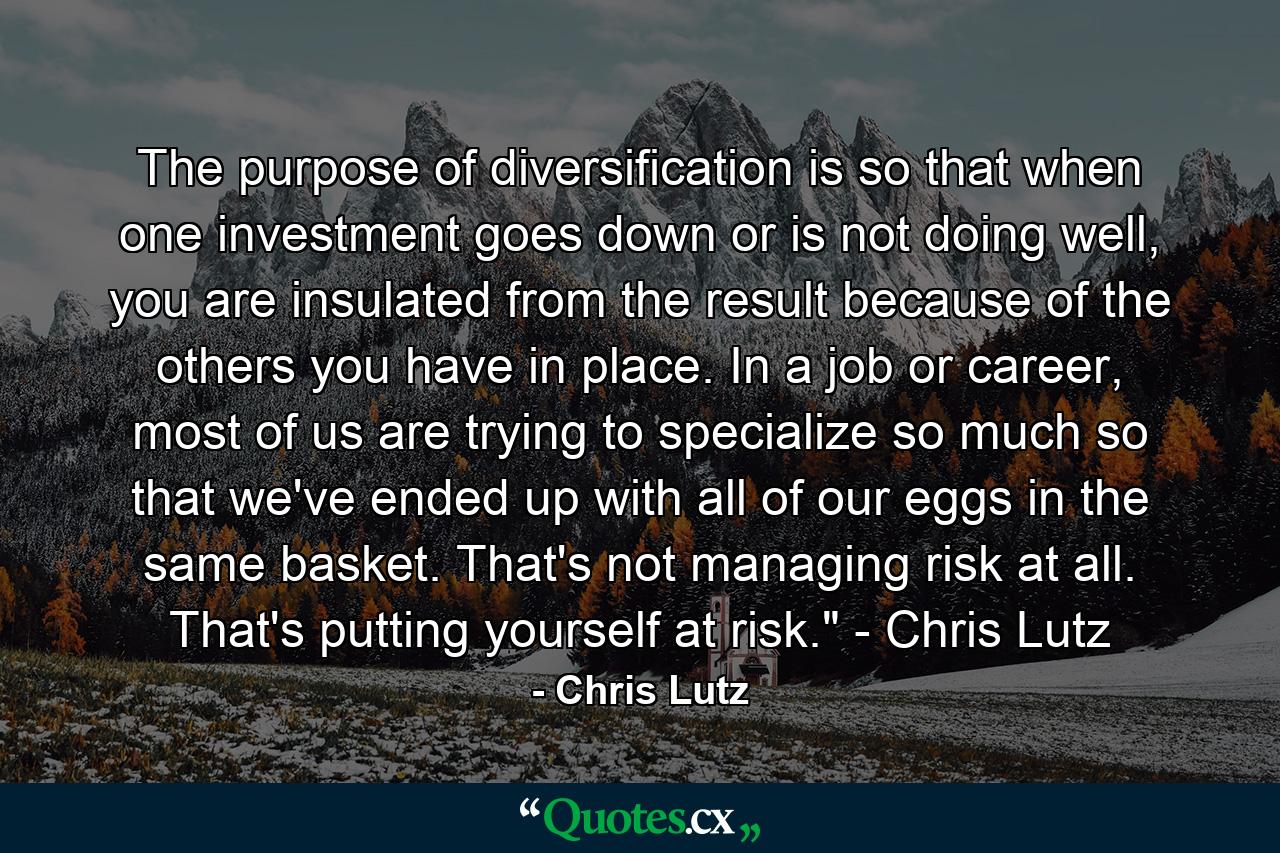 The purpose of diversification is so that when one investment goes down or is not doing well, you are insulated from the result because of the others you have in place. In a job or career, most of us are trying to specialize so much so that we've ended up with all of our eggs in the same basket. That's not managing risk at all. That's putting yourself at risk.