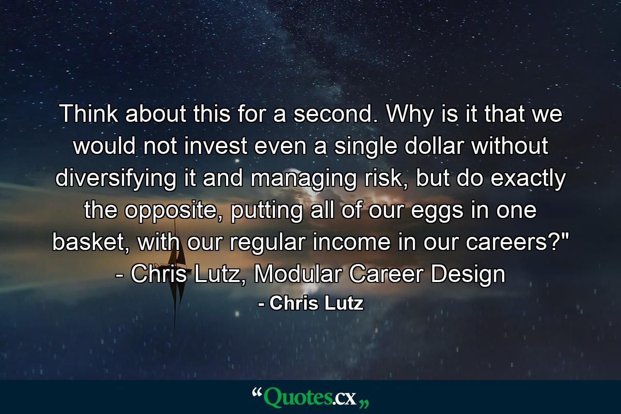 Think about this for a second. Why is it that we would not invest even a single dollar without diversifying it and managing risk, but do exactly the opposite, putting all of our eggs in one basket, with our regular income in our careers?" - Chris Lutz, Modular Career Design - Quote by Chris Lutz