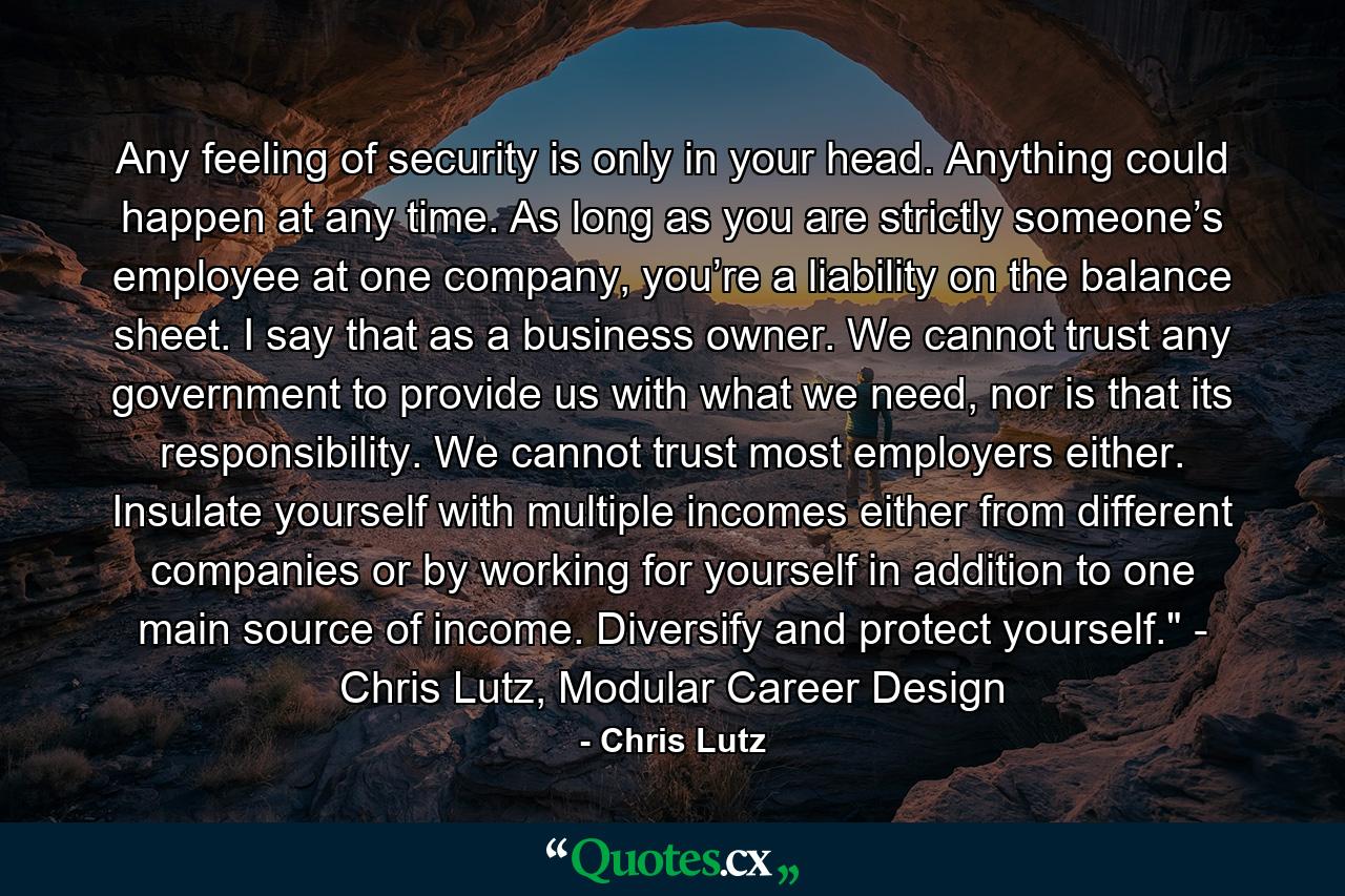 Any feeling of security is only in your head. Anything could happen at any time. As long as you are strictly someone’s employee at one company, you’re a liability on the balance sheet. I say that as a business owner. We cannot trust any government to provide us with what we need, nor is that its responsibility. We cannot trust most employers either. Insulate yourself with multiple incomes either from different companies or by working for yourself in addition to one main source of income. Diversify and protect yourself." - Chris Lutz, Modular Career Design - Quote by Chris Lutz