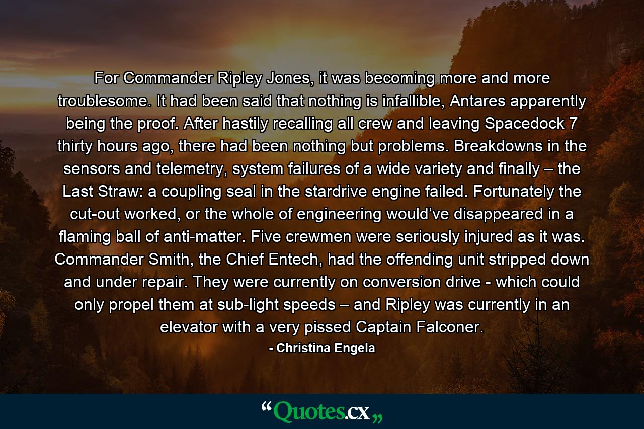 For Commander Ripley Jones, it was becoming more and more troublesome. It had been said that nothing is infallible, Antares apparently being the proof. After hastily recalling all crew and leaving Spacedock 7 thirty hours ago, there had been nothing but problems. Breakdowns in the sensors and telemetry, system failures of a wide variety and finally – the Last Straw: a coupling seal in the stardrive engine failed. Fortunately the cut-out worked, or the whole of engineering would’ve disappeared in a flaming ball of anti-matter. Five crewmen were seriously injured as it was. Commander Smith, the Chief Entech, had the offending unit stripped down and under repair. They were currently on conversion drive - which could only propel them at sub-light speeds – and Ripley was currently in an elevator with a very pissed Captain Falconer. - Quote by Christina Engela