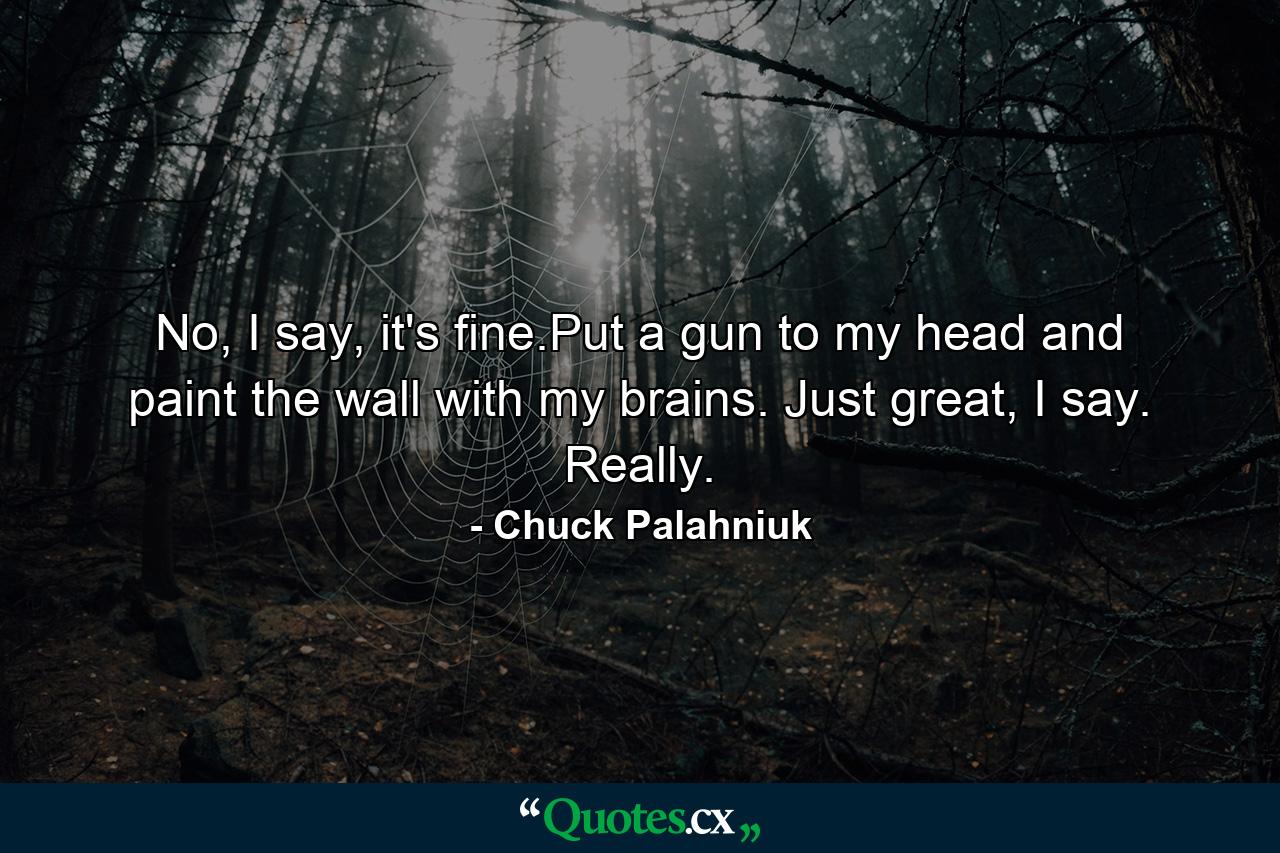 No, I say, it's fine.Put a gun to my head and paint the wall with my brains. Just great, I say. Really. - Quote by Chuck Palahniuk