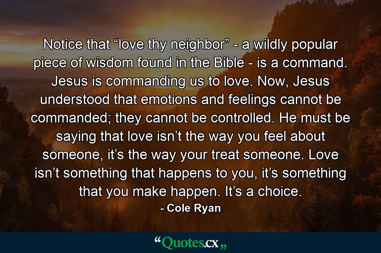 Notice that “love thy neighbor” - a wildly popular piece of wisdom found in the Bible - is a command. Jesus is commanding us to love. Now, Jesus understood that emotions and feelings cannot be commanded; they cannot be controlled. He must be saying that love isn’t the way you feel about someone, it’s the way your treat someone. Love isn’t something that happens to you, it’s something that you make happen. It’s a choice. - Quote by Cole Ryan