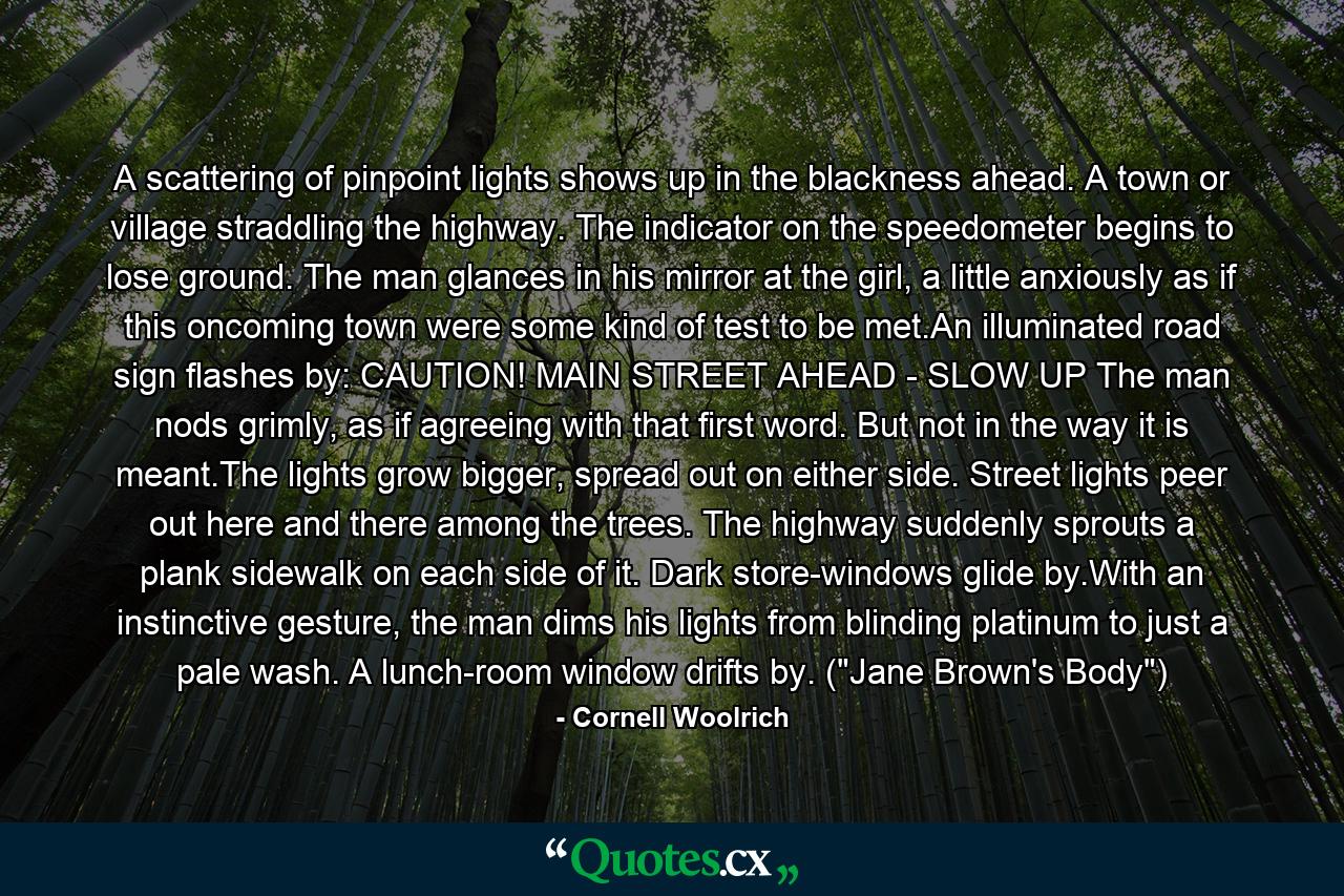 A scattering of pinpoint lights shows up in the blackness ahead. A town or village straddling the highway. The indicator on the speedometer begins to lose ground. The man glances in his mirror at the girl, a little anxiously as if this oncoming town were some kind of test to be met.An illuminated road sign flashes by: CAUTION! MAIN STREET AHEAD - SLOW UP The man nods grimly, as if agreeing with that first word. But not in the way it is meant.The lights grow bigger, spread out on either side. Street lights peer out here and there among the trees. The highway suddenly sprouts a plank sidewalk on each side of it. Dark store-windows glide by.With an instinctive gesture, the man dims his lights from blinding platinum to just a pale wash. A lunch-room window drifts by. (