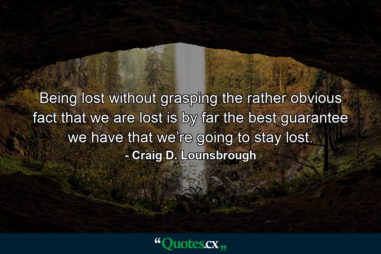 Being lost without grasping the rather obvious fact that we are lost is by far the best guarantee we have that we’re going to stay lost. - Quote by Craig D. Lounsbrough