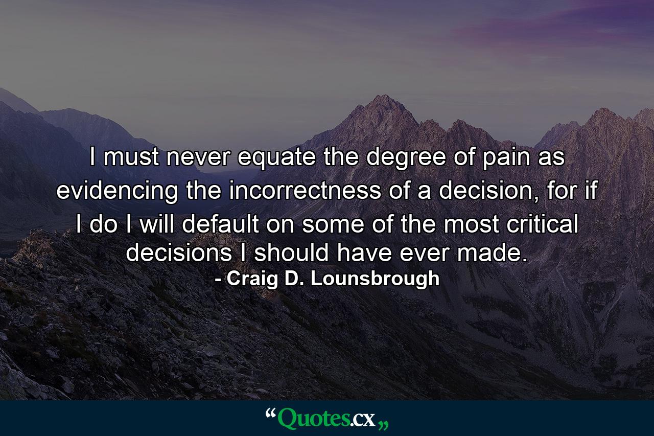 I must never equate the degree of pain as evidencing the incorrectness of a decision, for if I do I will default on some of the most critical decisions I should have ever made. - Quote by Craig D. Lounsbrough