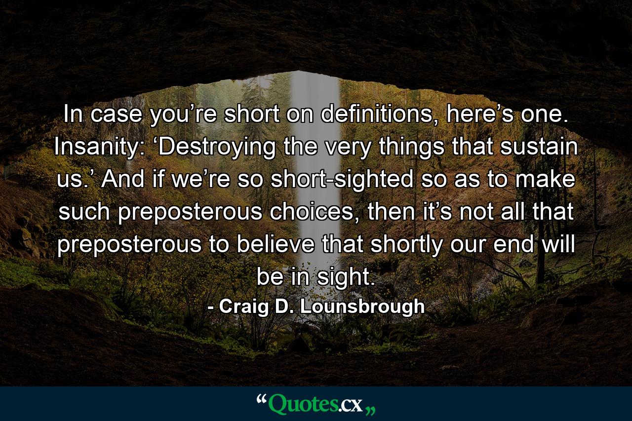 In case you’re short on definitions, here’s one. Insanity: ‘Destroying the very things that sustain us.’ And if we’re so short-sighted so as to make such preposterous choices, then it’s not all that preposterous to believe that shortly our end will be in sight. - Quote by Craig D. Lounsbrough