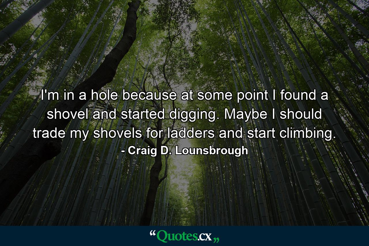I'm in a hole because at some point I found a shovel and started digging. Maybe I should trade my shovels for ladders and start climbing. - Quote by Craig D. Lounsbrough