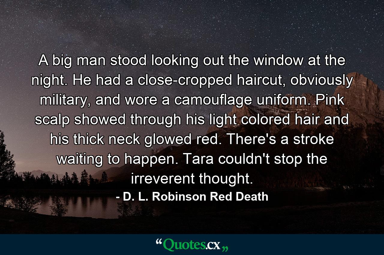 A big man stood looking out the window at the night. He had a close-cropped haircut, obviously military, and wore a camouflage uniform. Pink scalp showed through his light colored hair and his thick neck glowed red. There's a stroke waiting to happen. Tara couldn't stop the irreverent thought. - Quote by D. L. Robinson Red Death